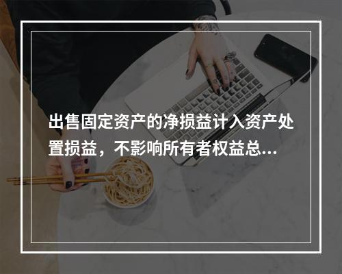 出售固定资产的净损益计入资产处置损益，不影响所有者权益总额的