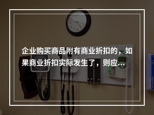 企业购买商品附有商业折扣的，如果商业折扣实际发生了，则应按扣