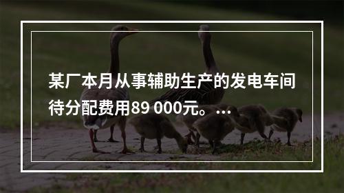 某厂本月从事辅助生产的发电车间待分配费用89 000元。本月