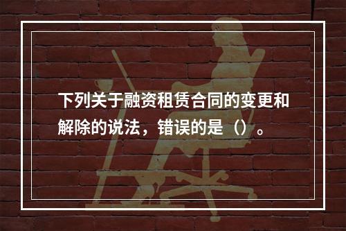 下列关于融资租赁合同的变更和解除的说法，错误的是（）。