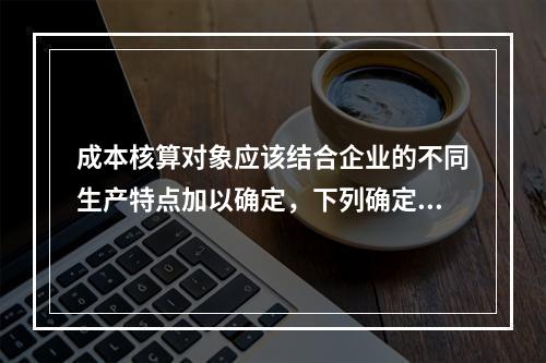 成本核算对象应该结合企业的不同生产特点加以确定，下列确定成本