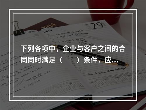 下列各项中，企业与客户之间的合同同时满足（　　）条件，应当在