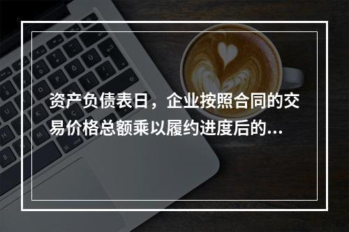 资产负债表日，企业按照合同的交易价格总额乘以履约进度后的金额