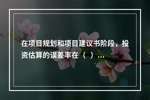 在项目规划和项目建议书阶段，投资估算的误差率在（   ）左右