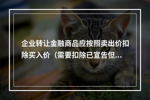 企业转让金融商品应按照卖出价扣除买入价（需要扣除已宣告但尚未