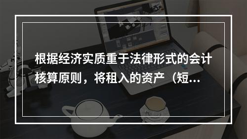 根据经济实质重于法律形式的会计核算原则，将租入的资产（短期租