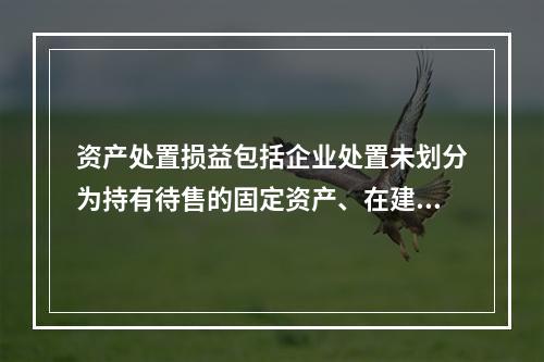 资产处置损益包括企业处置未划分为持有待售的固定资产、在建工程