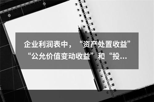 企业利润表中，“资产处置收益”“公允价值变动收益”和“投资收