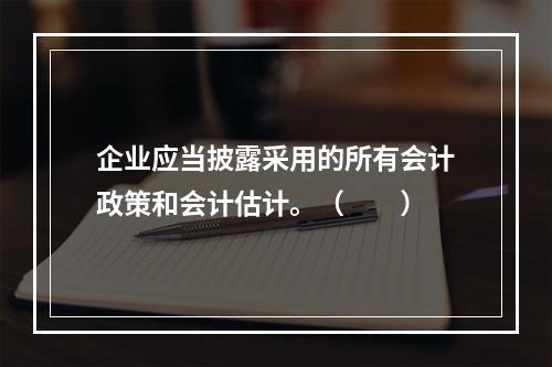 企业应当披露采用的所有会计政策和会计估计。（　　）