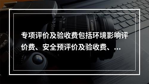 专项评价及验收费包括环境影响评价费、安全预评价及验收费、职业