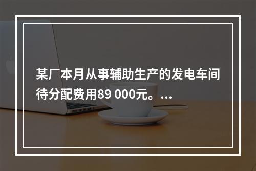 某厂本月从事辅助生产的发电车间待分配费用89 000元。本月