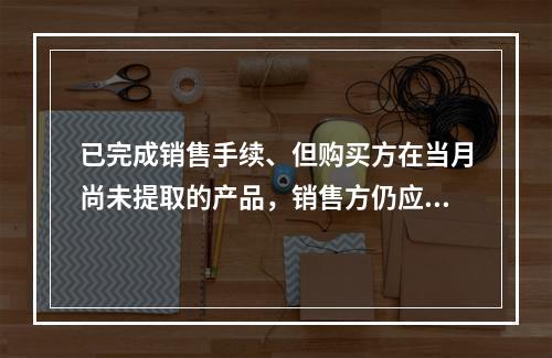 已完成销售手续、但购买方在当月尚未提取的产品，销售方仍应作为