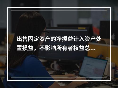 出售固定资产的净损益计入资产处置损益，不影响所有者权益总额的