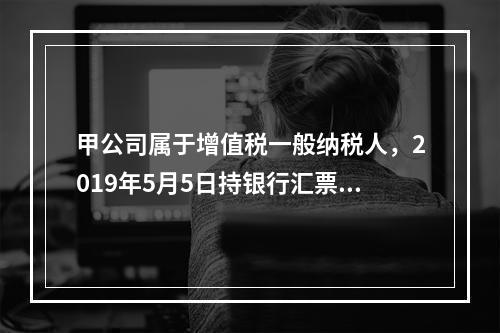 甲公司属于增值税一般纳税人，2019年5月5日持银行汇票购入