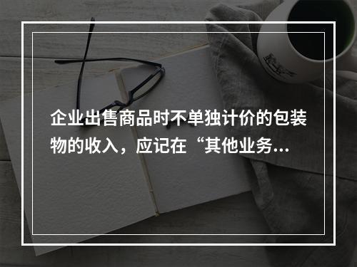 企业出售商品时不单独计价的包装物的收入，应记在“其他业务收入