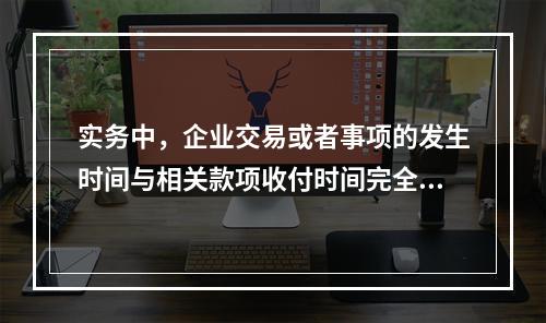 实务中，企业交易或者事项的发生时间与相关款项收付时间完全一致