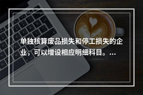 单独核算废品损失和停工损失的企业，可以增设相应明细科目。（　