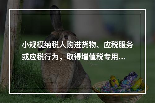 小规模纳税人购进货物、应税服务或应税行为，取得增值税专用发票