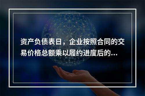 资产负债表日，企业按照合同的交易价格总额乘以履约进度后的金额