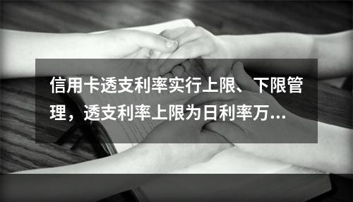 信用卡透支利率实行上限、下限管理，透支利率上限为日利率万分之