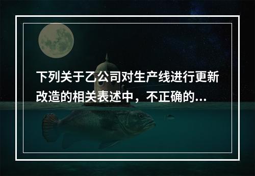 下列关于乙公司对生产线进行更新改造的相关表述中，不正确的是（