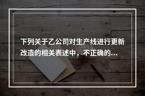 下列关于乙公司对生产线进行更新改造的相关表述中，不正确的是（