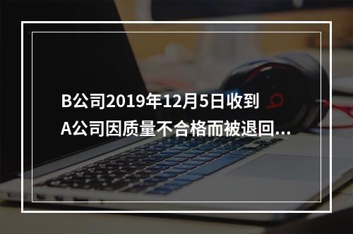 B公司2019年12月5日收到A公司因质量不合格而被退回的商