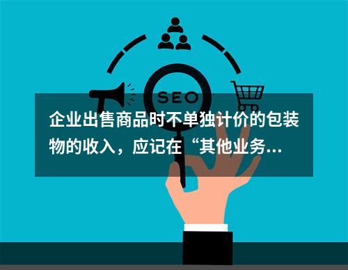 企业出售商品时不单独计价的包装物的收入，应记在“其他业务收入