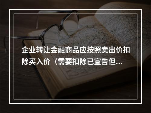 企业转让金融商品应按照卖出价扣除买入价（需要扣除已宣告但尚未