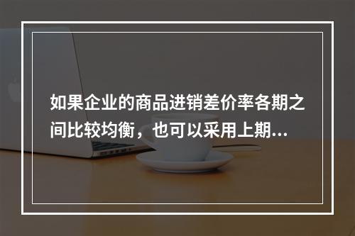 如果企业的商品进销差价率各期之间比较均衡，也可以采用上期商品