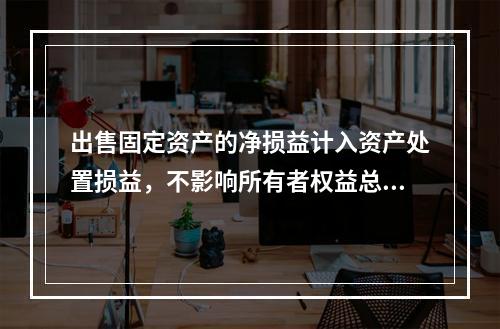 出售固定资产的净损益计入资产处置损益，不影响所有者权益总额的