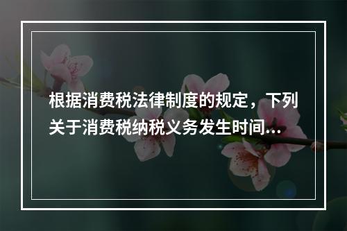 根据消费税法律制度的规定，下列关于消费税纳税义务发生时间的表