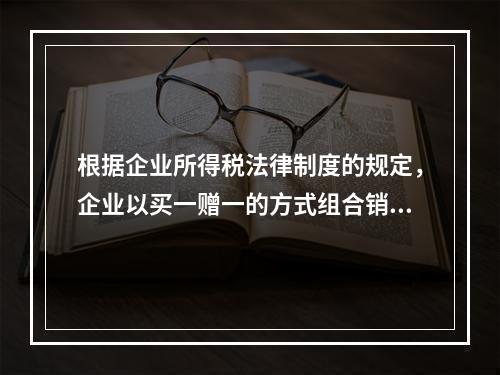 根据企业所得税法律制度的规定，企业以买一赠一的方式组合销售本