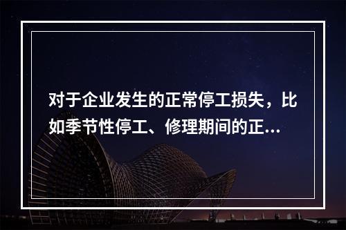 对于企业发生的正常停工损失，比如季节性停工、修理期间的正常停