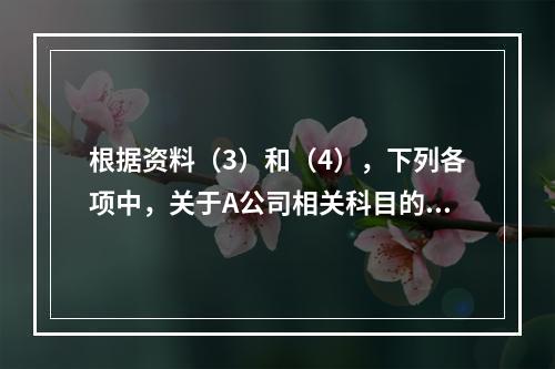 根据资料（3）和（4），下列各项中，关于A公司相关科目的会计