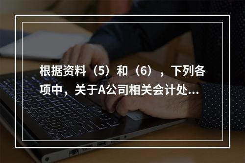 根据资料（5）和（6），下列各项中，关于A公司相关会计处理结