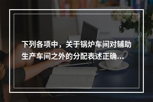 下列各项中，关于锅炉车间对辅助生产车间之外的分配表述正确的是