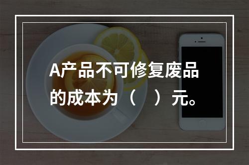 A产品不可修复废品的成本为（　）元。