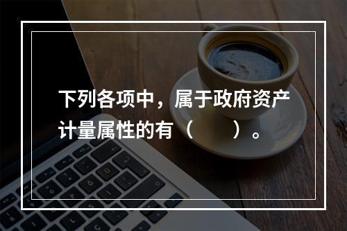 下列各项中，属于政府资产计量属性的有（　　）。