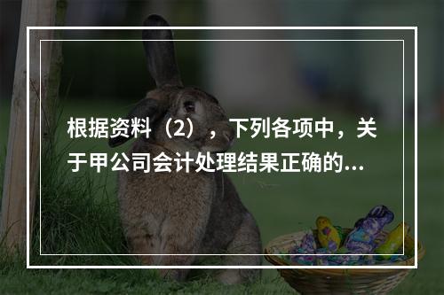 根据资料（2），下列各项中，关于甲公司会计处理结果正确的是（