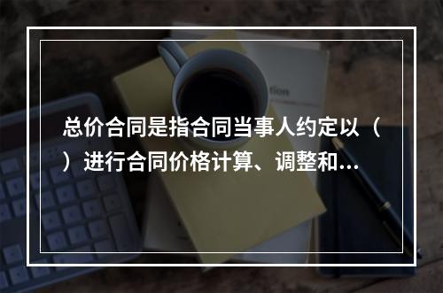 总价合同是指合同当事人约定以（）进行合同价格计算、调整和确认