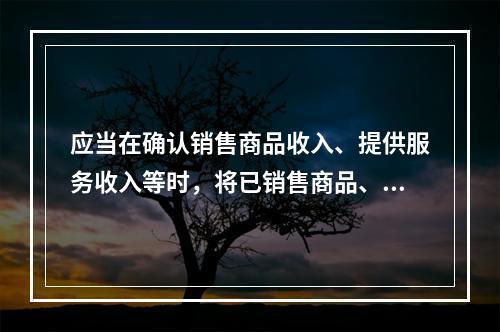 应当在确认销售商品收入、提供服务收入等时，将已销售商品、已提