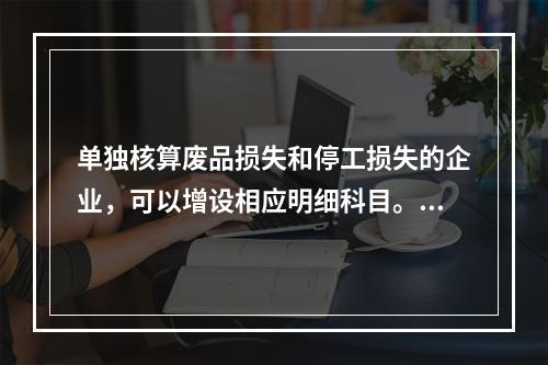 单独核算废品损失和停工损失的企业，可以增设相应明细科目。（　