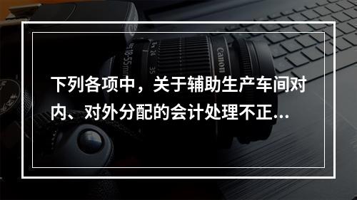 下列各项中，关于辅助生产车间对内、对外分配的会计处理不正确的