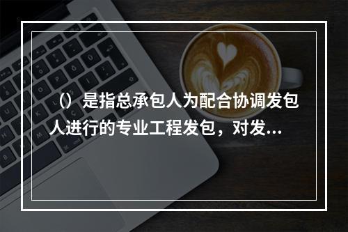 （）是指总承包人为配合协调发包人进行的专业工程发包，对发包人