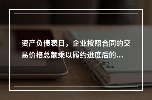 资产负债表日，企业按照合同的交易价格总额乘以履约进度后的金额