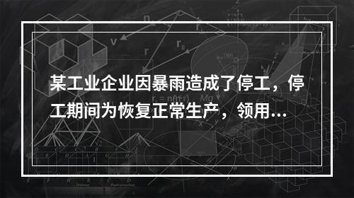 某工业企业因暴雨造成了停工，停工期间为恢复正常生产，领用原材