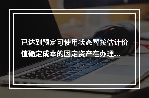 已达到预定可使用状态暂按估计价值确定成本的固定资产在办理竣工