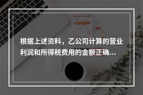 根据上述资料，乙公司计算的营业利润和所得税费用的金额正确的是