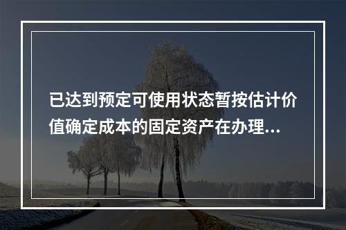 已达到预定可使用状态暂按估计价值确定成本的固定资产在办理竣工